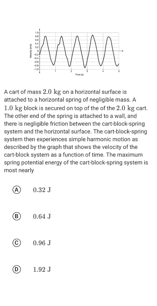 www
1.0-
0.8
0,6
0.4
0.2
-0.2
-0.4
-0.6
-0.8
-1.0
Time (s)
A cart of mass 2.0 kg on a horizontal surface is
attached to a horizontal spring of negligible mass. A
1.0 kg block is secured on top of the of the 2.0 kg cart.
The other end of the spring is attached to a wall, and
there is negligible friction between the cart-block-spring
system and the horizontal surface. The cart-block-spring
system then experiences simple harmonic motion as
described by the graph that shows the velocity of the
cart-block system as a function of time. The maximum
spring potential energy of the cart-block-spring system is
most nearly
0.32 J
(B)
0.64 J
0.96 J
(D
1.92 J
