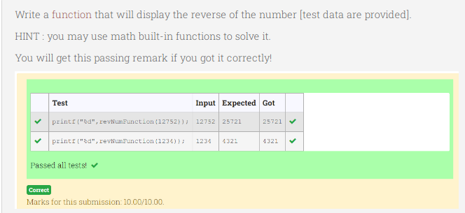 Write a function that will display the reverse of the number [test data are provided].
HINT : you may use math built-in functions to solve it.
You will get this passing remark if you got it correctly!
Test
Input Expected Got
printf ("sd", revNumPunction (12752)); 12752 25721
25721
printf ("sd", revNumFunction (1234)}:
1234
4321
1321
Passed all tests!
Correct
Marks for this submission: 10.00/10.00.
>
>

