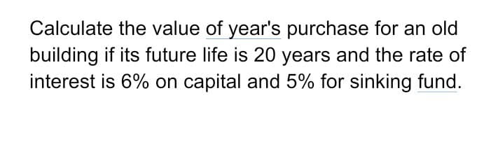 Calculate the value of year's purchase for an old
building if its future life is 20 years and the rate of
interest is 6% on capital and 5% for sinking fund.
