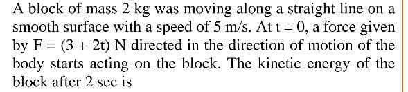 A block of mass 2 kg was moving along a straight line on a
smooth surface with a speed of 5 m/s. At t = 0, a force given
by F = (3 + 2t) N directed in the direction of motion of the
body starts acting on the block. The kinetic energy of the
block after 2 sec is
