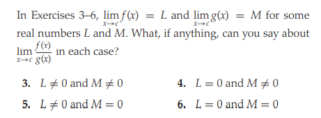 In Exercises 3-6, lim f(x) = L and lim g(x) = M for some
real numbers L and M. What, if anything, can you say about
f(r)
in each case?
xc g(x)
3. L+0 and M +0
4. L= 0 and M÷0
5. L#0 and M = 0
6. L= 0 and M = 0
