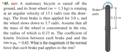 *45. ssm A stationary bicycle is raised off the
ground, and its front wheel (m = 1.3 kg) is rotating Brake-
at an angular velocity of 13.1 rad/s (see the draw- pads
ing). The front brake is then applied for 3.0 s, and
the wheel slows down to 3.7 rad/s. Assume that all
0.33 m
the mass of the wheel is concentrated in the rim,
the radius of which is 0.33 m. The coefficient of
kinetic friction between each brake pad and the
rim is u = 0,85. What is the magnitude of the normal
force that each brake pad applies to the rim?
