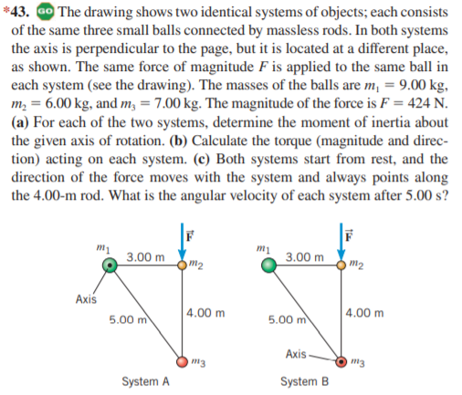 *43. ao The drawing shows two identical systems of objects; each consists
of the same three small balls connected by massless rods. In both systems
the axis is perpendicular to the page, but it is located at a different place,
as shown. The same force of magnitude F is applied to the same ball in
each system (see the drawing). The masses of the balls are m, = 9.00 kg,
m, = 6.00 kg, and m, = 7.00 kg. The magnitude of the force is F = 424 N.
(a) For each of the two systems, determine the moment of inertia about
the given axis of rotation. (b) Calculate the torque (magnitude and direc-
tion) acting on each system. (c) Both systems start from rest, and the
direction of the force moves with the system and always points along
the 4.00-m rod. What is the angular velocity of each system after 5.00 s?
mị
3.00 m
3.00 m
m2
m2
Axis
5.00 m
| 4.00 m
5.00 m
4.00 m
Axis
m3
System A
System B
