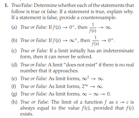 1. True/False: Determine whether each of the statements that
follow is true or false. If a statement is true, explain why.
If a statement is false, provide a counterexample.
1
(a) True or False: If f (x) → 0+, then
f(x)
0o.
(b) True or False: If f(x) → ∞*, then
f(x)
→ 0+.
(c) True or False: If a limit initially has an indeterminate
form, then it can never be solved.
(d) True or False: A limit “does not exist" if there is no real
number that it approaches.
(e) True or False: As limit forms, o² → o.
(f) True or False: As limit forms, 2º → 00.
(g) True or False: As limit forms, ∞ - 0 → 0.
(h) True or False: The limit of a function f as x → c is
always equal to the value f(c), provided that f(c)
exists.
