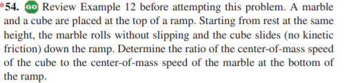 *54. ao Review Example 12 before attempting this problem. A marble
and a cube are placed at the top of a ramp. Starting from rest at the same
height, the marble rolls without slipping and the cube slides (no kinetic
friction) down the ramp. Determine the ratio of the center-of-mass speed
of the cube to the center-of-mass speed of the marble at the bottom of
the ramp.
