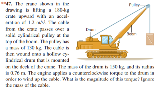 **47. The crane shown in the
Pulley-
drawing is lifting a 180-kg
crate upward with an accel-
eration of 1.2 m/s². The cable
from the crate passes over a
solid cylindrical pulley at the
top of the boom. The pulley has
a mass of 130 kg. The cable is
then wound onto a hollow cy-
Drum
Boom
lindrical drum that is mounted
on the deck of the crane. The mass of the drum is 150 kg, and its radius
is 0.76 m. The engine applies a counterclockwise torque to the drum in
order to wind up the cable. What is the magnitude of this torque? Ignore
the mass of the cable.
