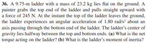 36. A 9.75-m ladder with a mass of 23.2 kg lies flat on the ground. A
painter grabs the top end of the ladder and pulls straight upward with
a force of 245 N. At the instant the top of the ladder leaves the ground,
the ladder experiences an angular acceleration of 1.80 rad/s² about an
axis passing through the bottom end of the ladder. The ladder's center of
gravity lies halfway between the top and bottom ends. (a) What is the net
torque acting on the ladder? (b) What is the ladder's moment of inertia?
