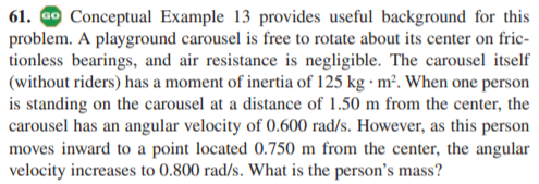 61. ao Conceptual Example 13 provides useful background for this
problem. A playground carousel is free to rotate about its center on fric-
tionless bearings, and air resistance is negligible. The carousel itself
(without riders) has a moment of inertia of 125 kg · m². When one person
is standing on the carousel at a distance of 1.50 m from the center, the
carousel has an angular velocity of 0.600 rad/s. However, as this person
moves inward to a point located 0.750 m from the center, the angular
velocity increases to 0.800 rad/s. What is the person's mass?
