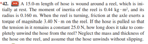 *42. D A 15.0-m length of hose is wound around a reel, which is ini-
tially at rest. The moment of inertia of the reel is 0.44 kg · m², and its
radius is 0.160 m. When the reel is turning, friction at the axle exerts a
torque of magnitude 3.40 N · m on the reel. If the hose is pulled so that
the tension in it remains a constant 25.0 N, how long does it take to com-
pletely unwind the hose from the reel? Neglect the mass and thickness of
the hose on the reel, and assume that the hose unwinds without slipping.
