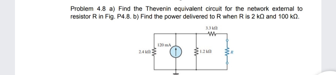 Problem 4.8 a) Find the Thevenin equivalent circuit for the network external to
resistor R in Fig. P4.8. b) Find the power delivered to R when R is 2 kQ and 100 kQ.
3.3 kf
120 mA
2.4 kf .
E1.2 kM
