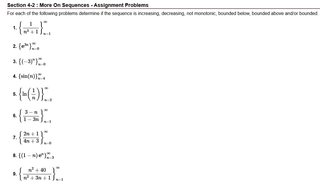 Section 4-2 : More On Sequences - Assignment Problems
For each of the following problems determine if the sequence is increasing, decreasing, not monotonic, bounded below, bounded above and/or bounded.
1
1.
n3 +1
n=1
2. {en}.
3. {(-3)"}o
4. {sin(n)}4
5.
3
n
6.
1—Зп
n=1
2n +1
7.
4n +3 ) n-0
8. {(1 – n) e"}
n2 + 40
9.
п? + 3п + 1
n=1
