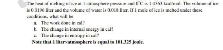 The heat of melting of ice at 1 atmosphere pressure and 0°C is 1.4363 kcal/mol. The volume of ice
is 0.0196 liter and the volume of water is 0.018 liter. If I mole of ice is melted under these
conditions, what will be
a. The work done in cal?
b. The change in internal energy in cal?
c. The change in entropy in cal?
Note that 1 literxatmosphere is equal to 101.325 joule.