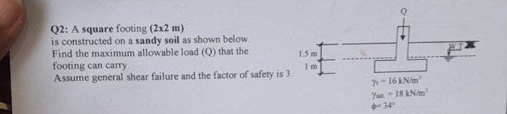 Q2: A square footing (2x2 m)
is constructed on a sandy soil as shown below.
Find the maximum allowable load (Q) that the
footing can carry
1.5 m
Assume general shear failure and the factor of safety is 3.
Im
7-16 kN/m²
18 kN/m
6-34°