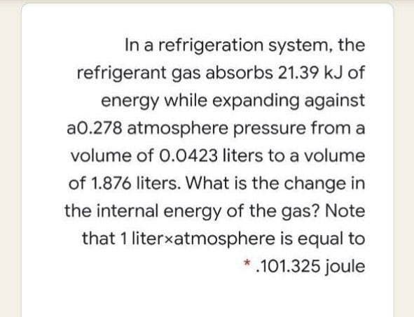 In a refrigeration system, the
refrigerant gas absorbs 21.39 kJ of
energy while expanding against
a0.278 atmosphere pressure from a
volume of 0.0423 liters to a volume
of 1.876 liters. What is the change in
the internal energy of the gas? Note
that 1 literxatmosphere is equal to
.101.325 joule