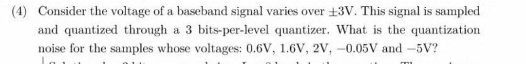 (4) Consider the voltage of a baseband signal varies over +3V. This signal is sampled
and quantized through a 3 bits-per-level quantizer. What is the quantization
noise for the samples whose voltages: 0.6V, 1.6V, 2V, -0.05V and -5V?
La
