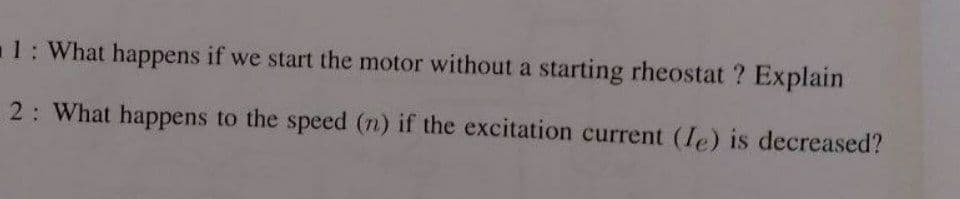 1: What happens if we start the motor without a starting rheostat ? Explain
2: What happens to the speed (n) if the excitation current (Ie) is decreased?

