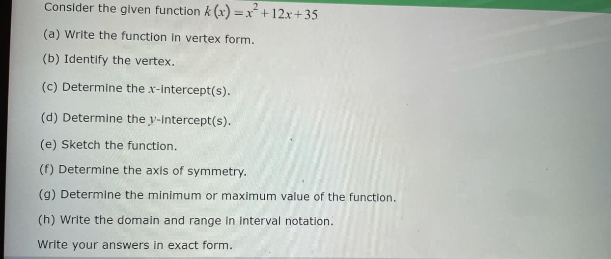 Consider the given function k(x)=x² + 12x+35
(a) Write the function in vertex form.
(b) Identify the vertex.
(c) Determine the x-intercept(s).
(d) Determine the y-intercept(s).
(e) Sketch the function.
(f) Determine the axis of symmetry.
(g) Determine the minimum or maximum value of the function.
(h) Write the domain and range in interval notation.
Write your answers in exact form.