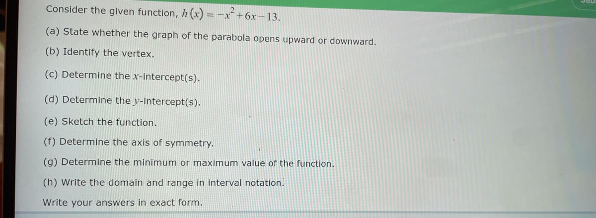 Consider the given function, h(x) = -x² +6x-13.
(a) State whether the graph of the parabola opens upward or downward.
(b) Identify the vertex.
(c) Determine the x-intercept(s).
(d) Determine the y-intercept(s).
(e) Sketch the function.
(f) Determine the axis of symmetry.
(g) Determine the minimum or maximum value of the function.
(h) Write the domain and range in interval notation.
Write your answers in exact form.