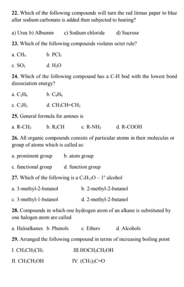 22. Which of the following compounds will turn the red litmus paper to blue
after sodium carbonate is added then subjected to heating?
a) Urea b) Albumin
c) Sodium chloride
d) Sucrose
23. Which of the following compounds violates octet rule?
a. CH4
b. PCI5
c. SO2
d. H2O
24. Which of the following compound has a C-H bod with the lowest bond
dissociation energy?
a. C2H6
b. CóH6
c. C¿H2
d. CH;CH=CH
25. General formula for amines is
a. R-CH2
b. R¿CH
c. R-NH2
d. R-COOH
26. All organic compounds consists of particular atoms in their molecules or
group of atoms which is called as:
a. prominent group
b. atom group
c. functional group
d. function group
27. Which of the following is a C3H12O – 1° alcohol
a. 3-methyl-2-butanol
b. 2-methyl-2-butanol
c. 3-methyl-1-butanol
d. 2-methyl-2-butanol
28. Compounds in which one hydrogen atom of an alkane is substituted by
one halogen atom are called
a. Haloalkanes b. Phenols
c. Ethers
d. Alcohols
29. Arranged the following compound in terms of increasing boiling point
I. CH;CH¿CH3
I.НОСН:СH-ОН
II. CH;CH;OH
IV. (CH3)»C=O
