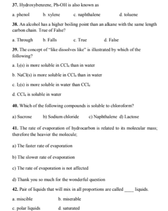 37. Hydroxybenzene, Ph-OH is also known as
a. phenol
b. xylene
c. naphthalene
d. toluene
38. An alcohol has a higher boiling point than an alkane with the same length
carbon chain. True of False?
a. Through
ь. Falls
с. True
d. False
39. The concept of "like dissolves like" is illustrated by which of the
following?
a. I:(s) is more soluble in CCl, than in water
b. NaC(s) is more soluble in CCL4 than in water
c. Ia(s) is more soluble in water than CCl4
d. CCl is soluble in water
40. Which of the following compounds is soluble to chloroform?
a) Sucrose
b) Sodium chloride
c) Naphthalene d) Lactose
41. The rate of evaporation of hydrocarbon is related to its molecular mass;
therefore the heavier the molecule;
a) The faster rate of evaporation
b) The slower rate of evaporation
c) The rate of evaporation is not affected
d) Thank you so much for the wonderful question
42. Pair of liquids that will mix in all proportions are called
liquids.
a. miscible
b. miserable
c. polar liquids
d. saturated
