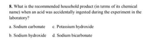 8. What is the recommended household product (in terms of its chemical
name) when an acid was accidentally ingested during the experiment in the
laboratory?
a. Sodium carbonate
c. Potassium hydroxide
b. Sodium hydroxide d. Sodium bicarbonate
