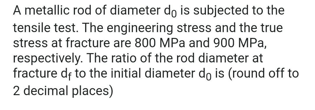 A metallic rod of diameter do is subjected to the
tensile test. The engineering stress and the true
stress at fracture are 800 MPa and 900 MPa,
respectively. The ratio of the rod diameter at
fracture df to the initial diameter do is (round off to
2 decimal places)