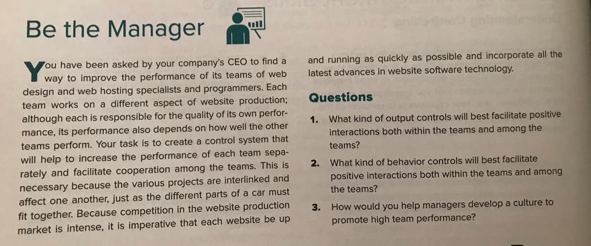 Be the Manager
ull
Y
ou have been asked by your company's CEO to find a
and running as quickly as possible and incorporate all the
latest advances in website software technology.
way to improve the performance of its teams of web
design and web hosting specialists and programmers. Each
Questions
team works on a different aspect of website production;
although each is responsible for the quality of its own perfor-
mance, its performance also depends on how well the other
teams perform. Your task is to create a control system that
will help to increase the performance of each team sepa-
1. What kind of output controls will best facilitate positive
interactions both within the teams and among the
teams?
2.
What kind of behavior controls will best facilitate
rately and facilitate cooperation among the teams. This is
necessary because the various projects are interlinked and
affect one another, just as the different parts of a car must
positive interactions both within the teams and among
the teams?
fit together. Because competition in the website production
market is intense, it is imperative that each website be up
How would you help managers develop a culture to
promote high team performance?
3.
