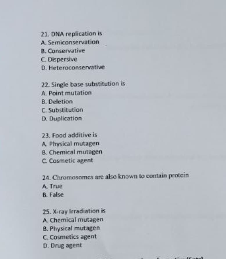 21. DNA replication is
A. Semiconservation
B. Conservative
C. Dispersive
D. Heteroconservative
22. Single base substitution is
A. Point mutation
B. Deletion
C. Substitution
D. Duplication
23. Food additive is
A. Physical mutagen
B. Chemical mutagen
C. Cosmetic agent
24. Chromosomes are also known to contain protcin
A True
B. False
25. X-ray Irradiation is
A. Chemical mutagen
B. Physical mutagen
C. Cosmetics agent
D. Drug agent
