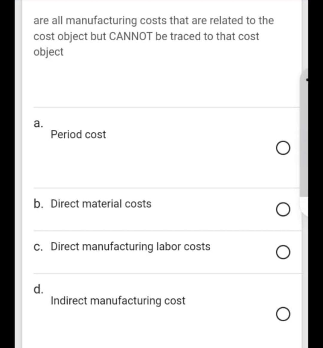 are all manufacturing costs that are related to the
cost object but CANNOT be traced to that cost
object
а.
Period cost
b. Direct material costs
c. Direct manufacturing labor costs
d.
Indirect manufacturing cost
