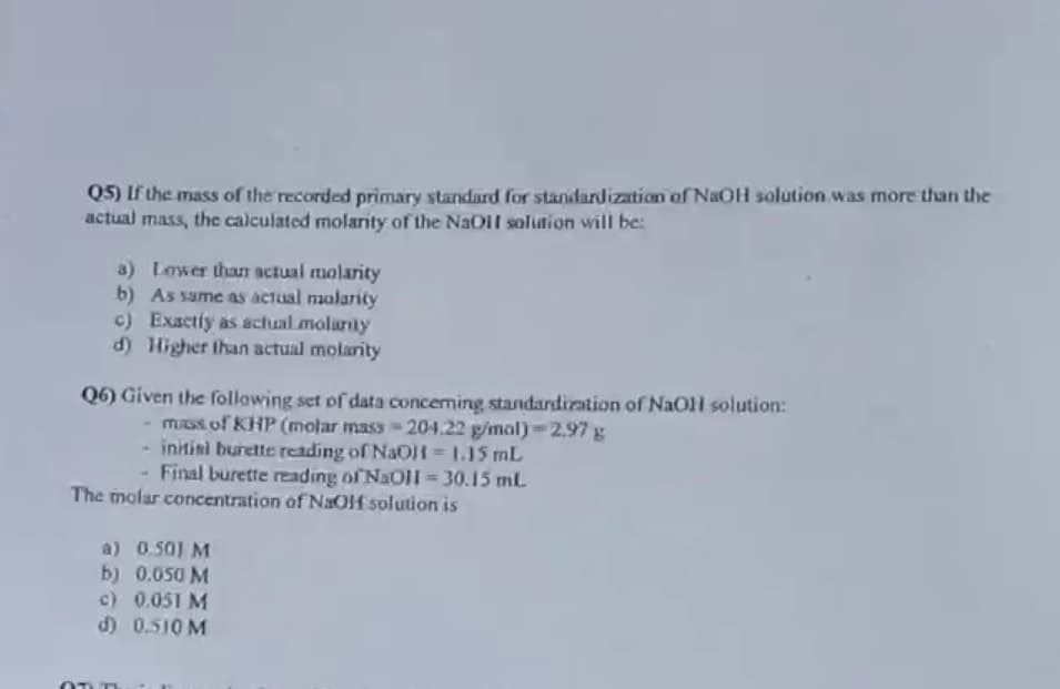 Q5) If the mass of the recorded primary standard for standardization of NaOH solution was more than the
actual mass, the calculated molarity of the NaO1 solution will be:
a) Lower thaT actual molarity
b) As same as actual molarity
c) Exactiy as achual molarly
d) Higher than actual molarity
Q6) Given the following set of data concerning standardization of NaOH solution:
mISs of KHP (molar mass - 204.22 g/mal)-2.97 g
- initini burette reading of NaOH = 115 mL
Final burette reading of NaOll = 30.15 mL
The molar concentration of NaOf solution is
a) 0.501 M
b) 0.050 M
c) 0.051 M
d) 0.510 M
