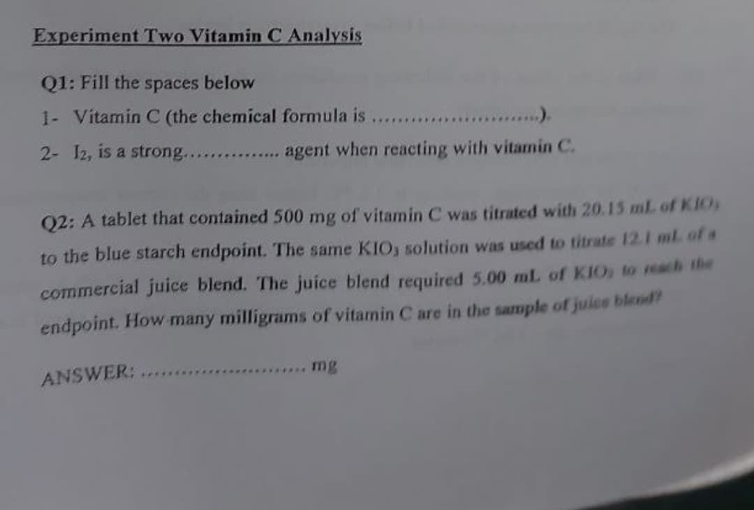 Experiment Two Vitamin C Analysis
Q1: Fill the spaces below
1- Vitamin C (the chemical formula is
... . ).
2- I2, is a strong....
agent when reacting with vitamin C.
Q2: A tablet that contained 500 mg of vitamin C was titrated with 20.15 ml of KIOs
to the blue starch endpoint. The same KIO, solution was used to titrate 12.1 ml. of a
commercial juice blend. The juice blend required 5.00 mL of KIO, to reach the
endpoint. How many milligrams of vitamin C are in the sample of juice blend?
ANSWER:
mg
