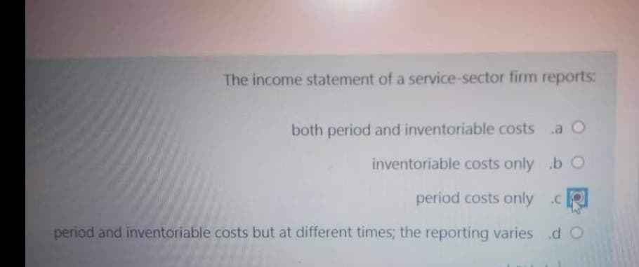 The income statement of a service-sector firm reports:
both period and inventoriable costs a O
inventoriable costs only .b O
period costs only .R
period and inventoriable costs but at different times; the reporting varies dO
