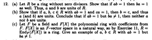 12. (a) Let R be a ring without zero divisors. Show that if ab = 1 then ba = 1
as well. Thus, a and b are units of R.
(b) Show that if a, b, c ER with ab = 1 and ca = 1, then b = c, and thus
a (and b) are units. Conclude that if ab = 1 but ba 1, then neither a
nor b are units.
(c) Let F be a field and FIX] the polynomial ring with coefficients from
F. FIX is an F-vector space in a natural way, so by Exercise 11, R =
Endr(FIX]) is a ring. Give an example of a, b e R with ab = 1 but
ba # 1.