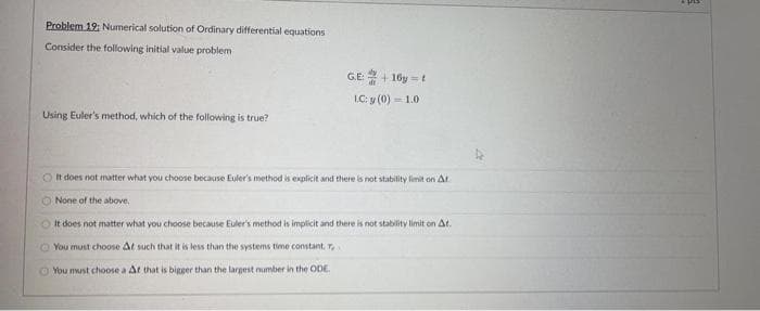 Problem 19: Numerical solution of Ordinary differential equations
Consider the following initial value problem
GE+ 16y = t
LC: y (0) = 1.0
Using Euler's method, which of the following is true?
O t does not matter what you choose because Euler's method is explicit and there is not stability limit on At.
O None of the above.
O It does not matter what you choose because Euler's method is implicit and there is not stablity limit on At.
O You must choose At such that it is less than the systems time constant. T.
You must choose a At that is bigger than the largest number in the ODE.
