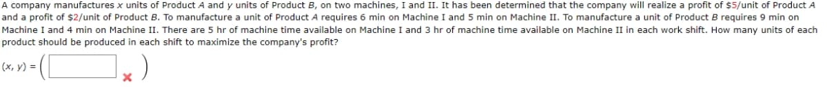 A company manufactures x units of Product A and y units of Product B, on two machines, I and II. It has been determined that the company will realize a profit of $5/unit of Product A
and a profit of $2/unit of Product B. To manufacture a unit of Product A requires 6 min on Machine I and 5 min on Machine II. To manufacture a unit of Product B requires 9 min on
Machine I and 4 min on Machine II. There are 5 hr of machine time available on Machine I and 3 hr of machine time available on Machine II in each work shift. How many units of each
product should be produced in each shift to maximize the company's profit?
(x, y) =
]x)