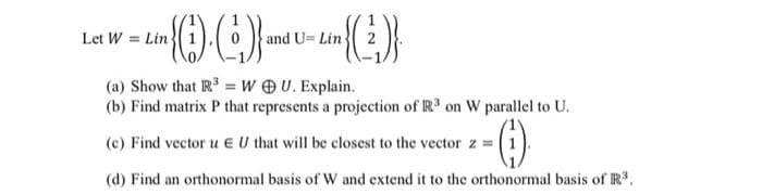 Let W = Lin
in (1)-(²)) and U-Lim (2)
U=
(a) Show that R³ = WOU. Explain.
(b) Find matrix P that represents a projection of R³ on W parallel to U.
(c) Find vector u EU that will be closest to the vector z = 1
(d) Find an orthonormal basis of W and extend it to the orthonormal basis of R³.