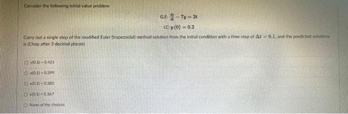Consider the following initial valae problem
GE 2-7y=2
IC y (0) 0.2
Carry out a single step of the nsodified Euler (trapezoida method solution from the initial condition with a time step of At= 0.1 and the predicted solutions
is (Chop after 3 decimal places)
VID1-0399
ONone of the choices
