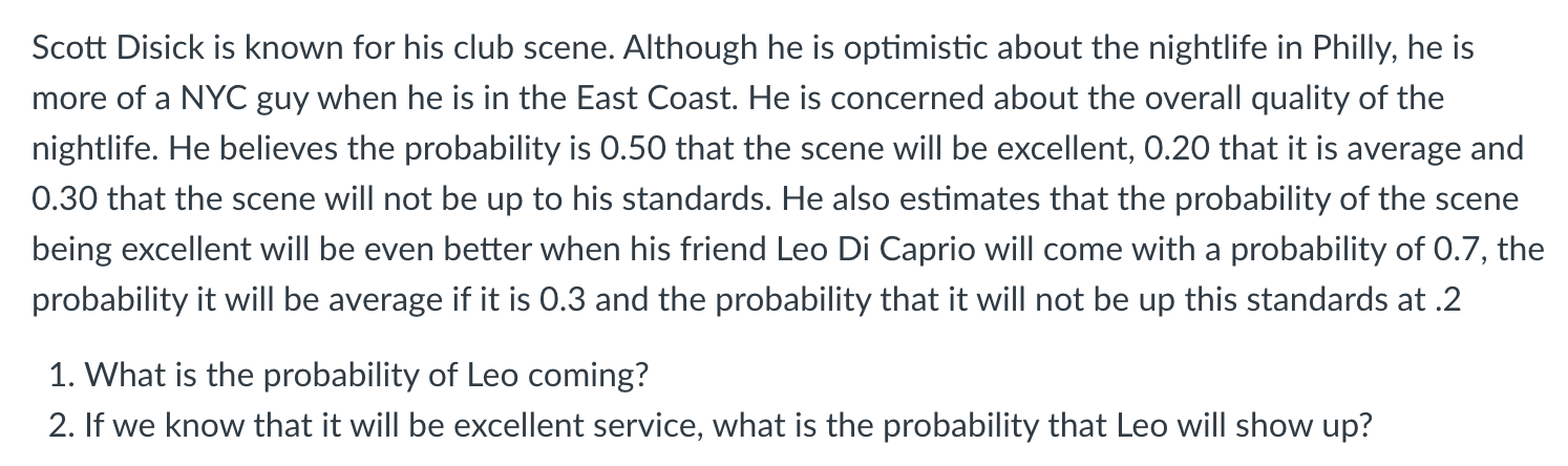 Scott Disick is known for his club scene. Although he is optimistic about the nightlife in Philly, he is
more of a NYC guy when he is in the East Coast. He is concerned about the overall quality of the
nightlife. He believes the probability is 0.50 that the scene will be excellent, 0.20 that it is average and
0.30 that the scene will not be up to his standards. He also estimates that the probability of the scene
being excellent will be even better when his friend Leo Di Caprio will come with a probability of 0.7, the
probability it will be average if it is 0.3 and the probability that it will not be up this standards at .2
1. What is the probability of Leo coming?
2. If we know that it will be excellent service, what is the probability that Leo will show up?
