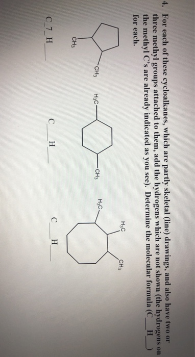 For each of these cycloalkanes, which are partly skeletal (line) drawings, and also have two or
three methyl groups attached to them, add the hydrogens which are not shown (the hydrogens on
the methyl C's are already indicated as you see). Determine the molecular formula (C_H
for each.
H3C
CH3
H;C.
CH3
H3C-
CH3
CH3
C 7 H
C_ H
C
H

