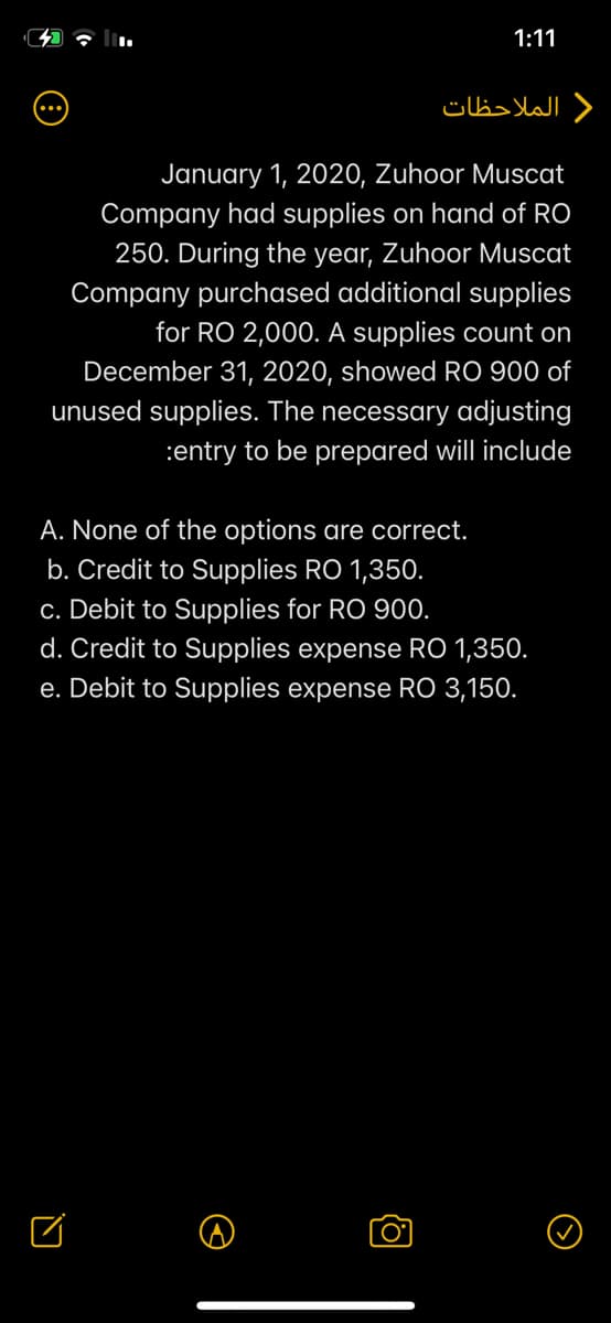 1:11
) الملاحظات
January 1, 2020, Zuhoor Muscat
Company had supplies on hand of RO
250. During the year, Zuhoor Muscat
Company purchased additional supplies
for RO 2,000. A supplies count on
December 31, 2020, showed RO 900 of
unused supplies. The necessary adjusting
:entry to be prepared will include
A. None of the options are correct.
b. Credit to Supplies RO 1,350.
c. Debit to Supplies for RO 90.
d. Credit to Supplies expense RO 1,350.
e. Debit to Supplies expense RO 3,150.
