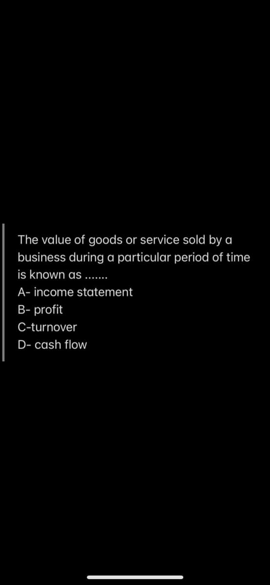 The value of goods or service sold by a
business during a particular period of time
is known as ..
A- income statement
B- profit
C-turnover
D- cash flow
