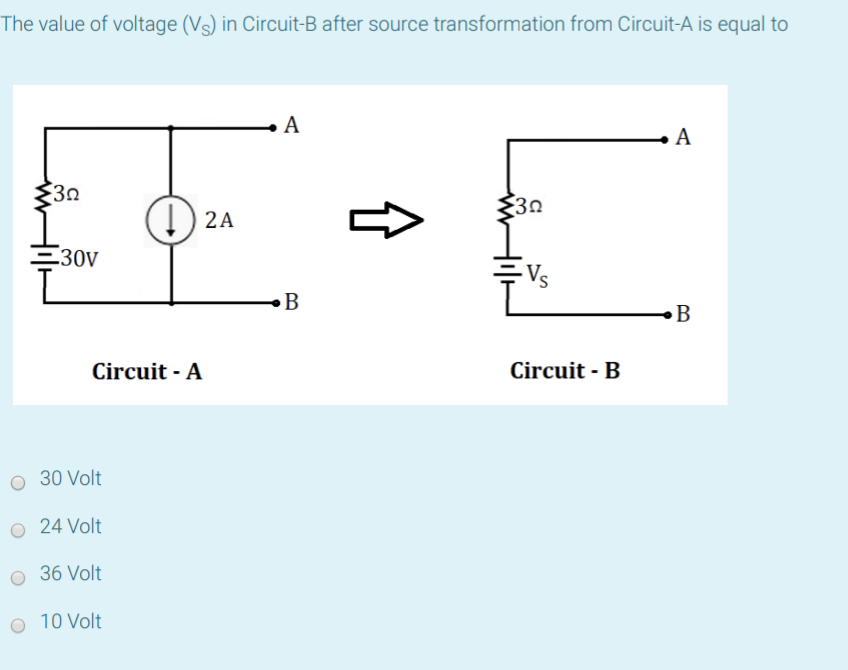 The value of voltage (Vs) in Circuit-B after source transformation from Circuit-A is equal to
A
30
30
I) 2A
E30V
Vs
B
B
Circuit - A
Circuit - B
30 Volt
O 24 Volt
O 36 Volt
O 10 Volt
