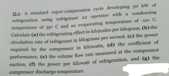 Q.1: A standard vapor-compression cycle developing 50 kW of
refrigeration using refrigerant 22 operates with a condensing
temperature of 35° C and an evaporating temperature of -10° C.
Calculate (a) the refrigerating effect in kilojoules per kilogram, (b) the
circulation rate of refrigerant in kilograms per second, (e) the power
required by the compressor in kilowatts, (d) the coefficient of
performance, (e) the volume flow rate measured at the compressor
suction, (f) the power per kilowatt of refrigeration, and (g) the
compressor discharge temperature.