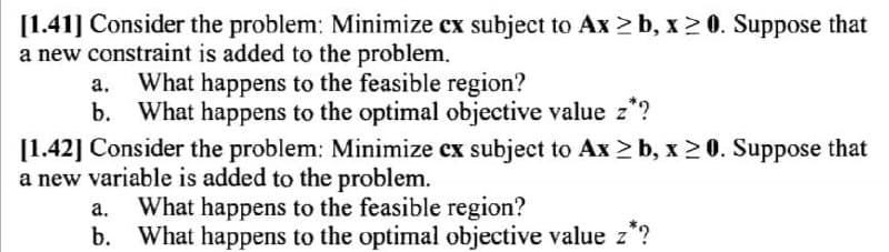 [1.41] Consider the problem: Minimize cx subject to Ax ≥b, x ≥ 0. Suppose that
a new constraint is added to the problem.
a. What happens to the feasible region?
b. What happens to the optimal objective value z*?
[1.42] Consider the problem: Minimize cx subject to Ax≥b, x ≥0. Suppose that
a new variable is added to the problem.
a. What happens to the feasible region?
b.
What happens to the optimal objective value z