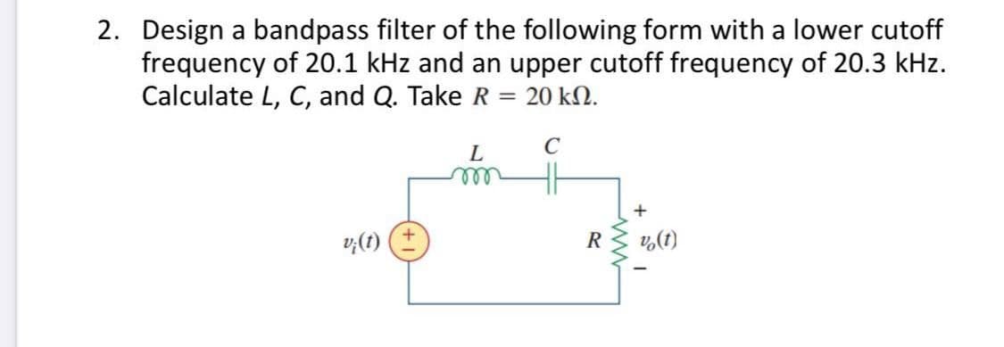 2. Design a bandpass filter of the following form with a lower cutoff
frequency of 20.1 kHz and an upper cutoff frequency of 20.3 kHz.
Calculate L, C, and Q. Take R = 20 ΚΩ.
L
C
m
v¡(t)
v (1)
R