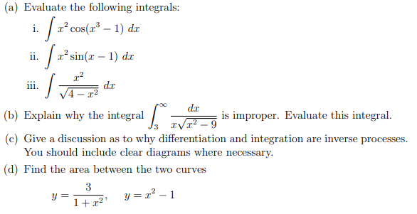 (a) Evaluate the following integrals:
i.
x² cos(x – 1) dr
ii.
a sin(r – 1) dr
ii.
dr
4- x²
dr
(b) Explain why the integral . rVr? _ 9
is improper. Evaluate this integral.
(c) Give a discussion as to why differentiation and integration are inverse processes.
You should include clear diagrams where necessary.
(d) Find the area between the two curves
3
y =
1+x²'
y = x² – 1
