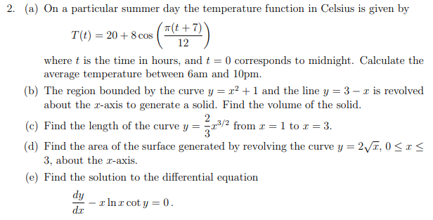 2. (a) On a particular summer day the temperature function in Celsius is given by
(T(t+7)
T(t) = 20 + 8 cos
12
where t is the time in hours, and t = 0 corresponds to midnight. Calculate the
average temperature between 6am and 10pm.
(b) The region bounded by the curve y = x² +1 and the line y = 3 – x is revolved
about the r-axis to generate a solid. Find the volume of the solid.
2
(c) Find the length of the curve y = 3/2 from x = 1 to x = 3.
(d) Find the area of the surface generated by revolving the curve y = 2Va, 0 < x <
3, about the r-axis.
(e) Find the solution to the differential equation
dy
x In x cot y = 0.
dx
