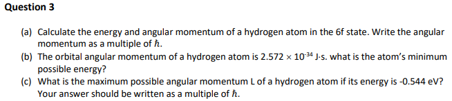 Question 3
(a) Calculate the energy and angular momentum of a hydrogen atom in the 6f state. Write the angular
momentum as a multiple of ħ.
(b) The orbital angular momentum of a hydrogen atom is 2.572 x 1034 J-s. what is the atom's minimum
possible energy?
(c) What is the maximum possible angular momentum L of a hydrogen atom if its energy is -0.544 eV?
Your answer should be written as a multiple of ħ.
