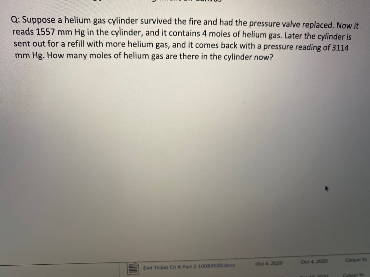 Q: Suppose a helium gas cylinder survived the fire and had the pressure valve replaced. Now it
reads 1557 mm Hg in the cylinder, and it contains 4 moles of helium gas. Later the cylinder is
sent out for a refill with more helium gas, and it comes back with a pressure reading of 3114
mm Hg. How many moles of helium gas are there in the cylinder now?
Oct 4, 2020
Oct 4, 2020
Calqun Yu
Exit Ticket Ch 8 Part 2 10082020.docx
10 2020
Caigun Yu
