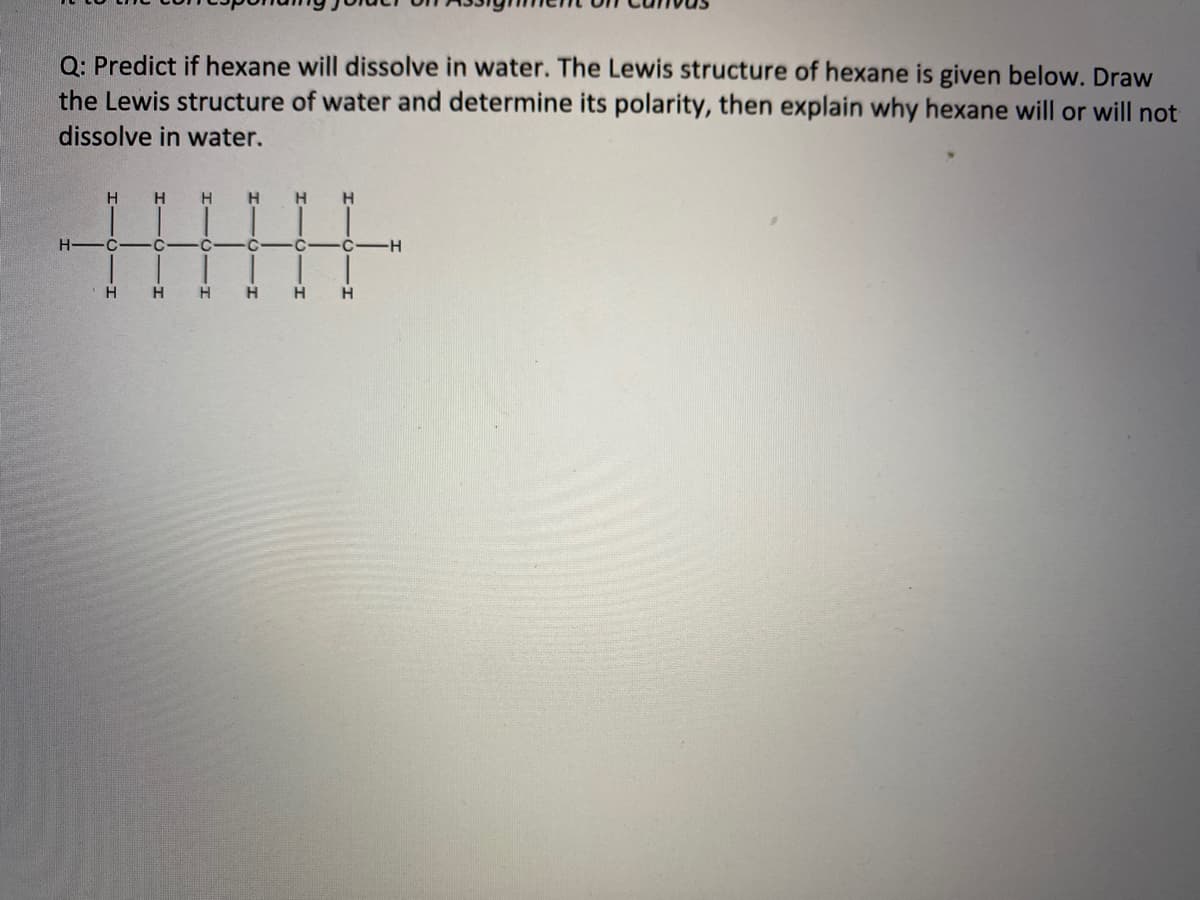 Q: Predict if hexane will dissolve in water. The Lewis structure of hexane is given below. Draw
the Lewis structure of water and determine its polarity, then explain why hexane will or will not
dissolve in water.
H
H.
H
H
H-
-H
